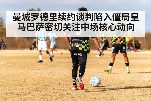 曼城罗德里续约谈判陷入僵局皇马巴萨密切关注中场核心动向